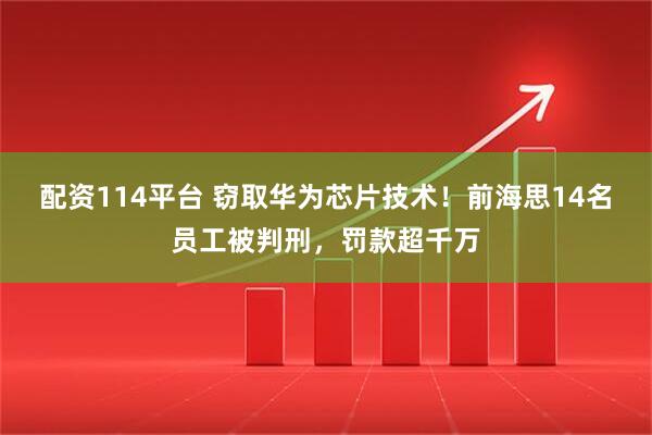 配资114平台 窃取华为芯片技术！前海思14名员工被判刑，罚款超千万
