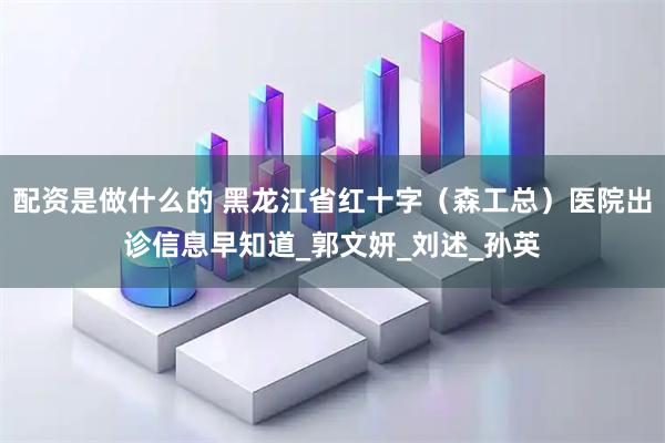 配资是做什么的 黑龙江省红十字（森工总）医院出诊信息早知道_郭文妍_刘述_孙英