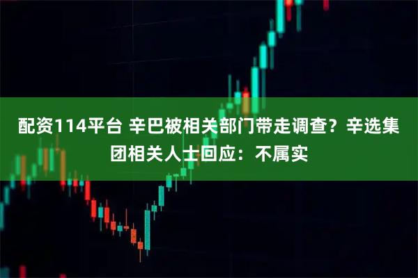 配资114平台 辛巴被相关部门带走调查？辛选集团相关人士回应：不属实