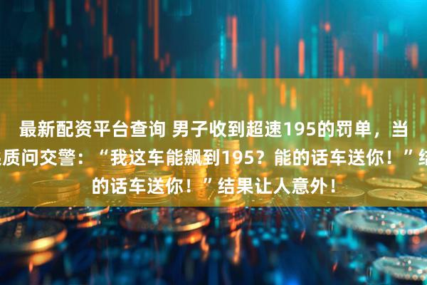 最新配资平台查询 男子收到超速195的罚单，当场掏出车钥匙质问交警：“我这车能飙到195？能的话车送你！”结果让人意外！