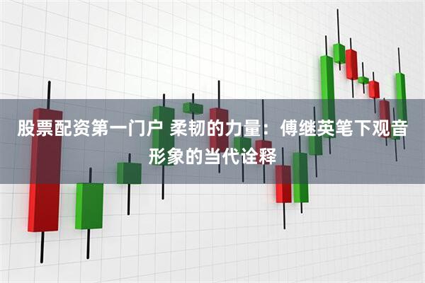 股票配资第一门户 柔韧的力量：傅继英笔下观音形象的当代诠释